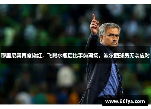 穆里尼奥再度染红，飞踢水瓶后比手势离场，波尔图球员无奈应对